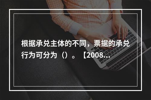 根据承兑主体的不同，票据的承兑行为可分为（）。【2008年真