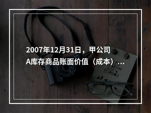 2007年12月31日，甲公司A库存商品账面价值（成本）为6