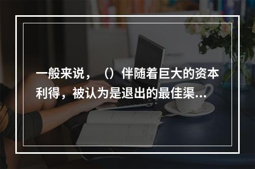 一般来说，（）伴随着巨大的资本利得，被认为是退出的最佳渠道。