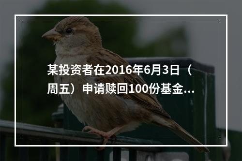 某投资者在2016年6月3日（周五）申请赎回100份基金，当