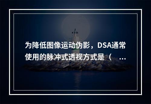 为降低图像运动伪影，DSA通常使用的脉冲式透视方式是（　　）