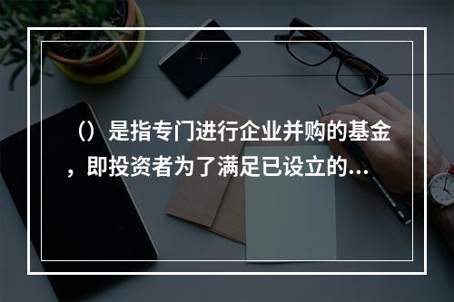 （）是指专门进行企业并购的基金，即投资者为了满足已设立的企业