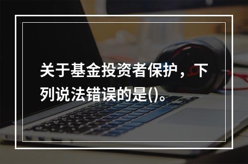 关于基金投资者保护，下列说法错误的是()。