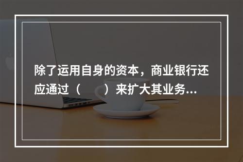 除了运用自身的资本，商业银行还应通过（　　）来扩大其业务经营