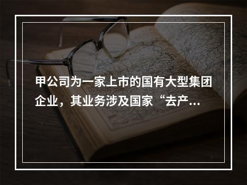 甲公司为一家上市的国有大型集团企业，其业务涉及国家“去产能”