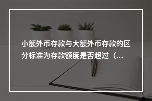 小额外币存款与大额外币存款的区分标准为存款额度是否超过（）万