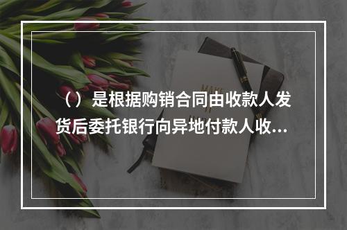 （ ）是根据购销合同由收款人发货后委托银行向异地付款人收取款