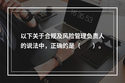 以下关于合规及风险管理负责人的说法中，正确的是（　　）。