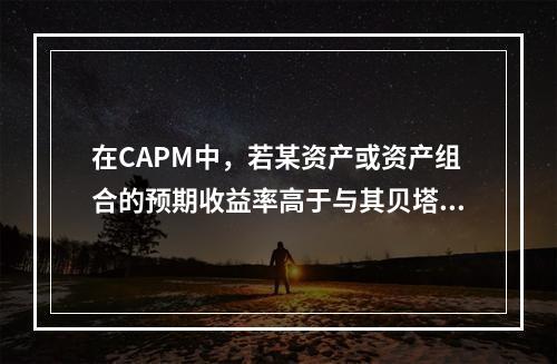 在CAPM中，若某资产或资产组合的预期收益率高于与其贝塔值对