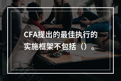 CFA提出的最佳执行的实施框架不包括（）。