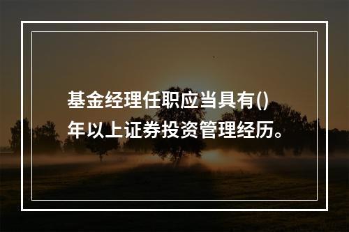 基金经理任职应当具有()年以上证券投资管理经历。