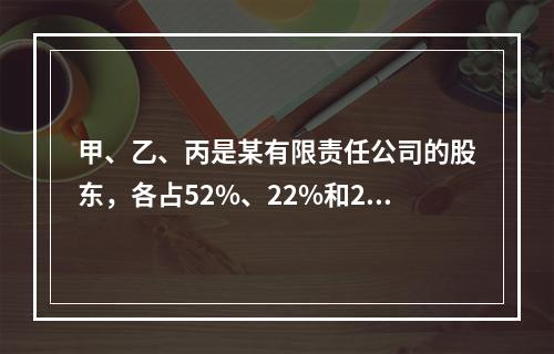 甲、乙、丙是某有限责任公司的股东，各占52%、22%和26%