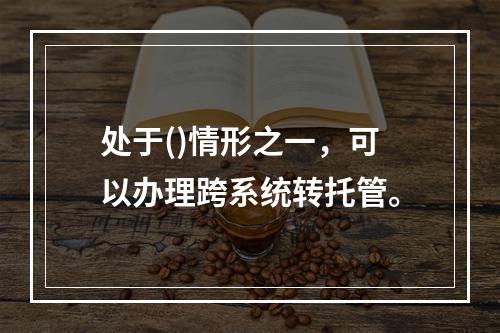 处于()情形之一，可以办理跨系统转托管。