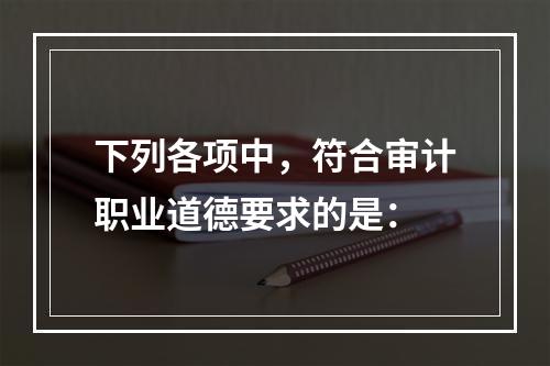 下列各项中，符合审计职业道德要求的是：