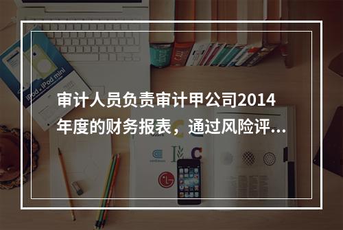 审计人员负责审计甲公司2014年度的财务报表，通过风险评估程