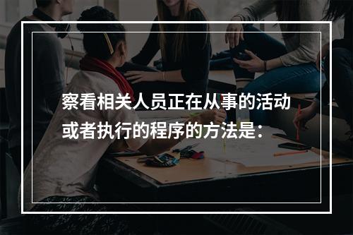 察看相关人员正在从事的活动或者执行的程序的方法是：