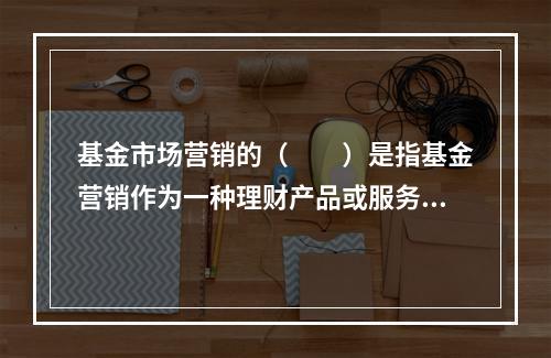 基金市场营销的（　　）是指基金营销作为一种理财产品或服务，需