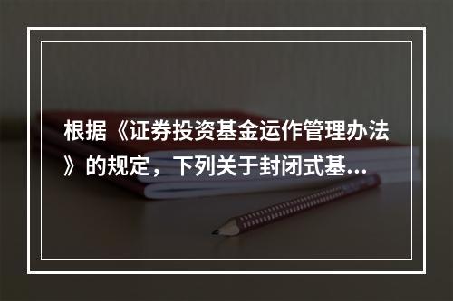 根据《证券投资基金运作管理办法》的规定，下列关于封闭式基金收