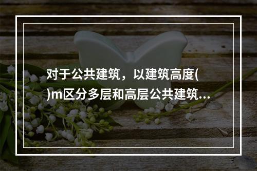 对于公共建筑，以建筑高度(  )m区分多层和高层公共建筑。