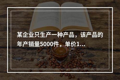 某企业只生产一种产品，该产品的年产销量5000件，单价100