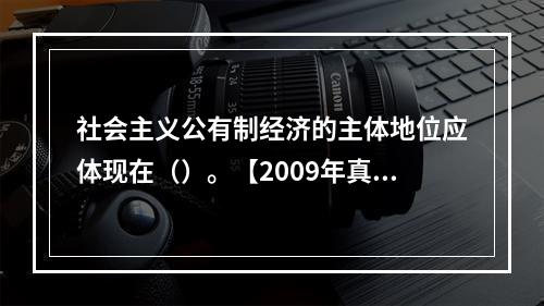 社会主义公有制经济的主体地位应体现在（）。【2009年真题】