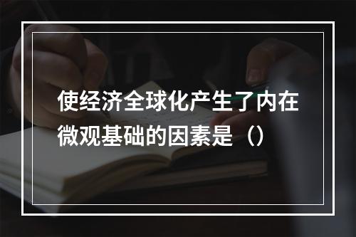 使经济全球化产生了内在微观基础的因素是（）