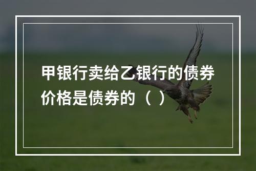 甲银行卖给乙银行的债券价格是债券的（  ）