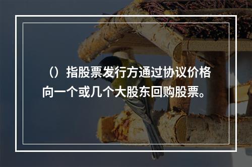 （）指股票发行方通过协议价格向一个或几个大股东回购股票。