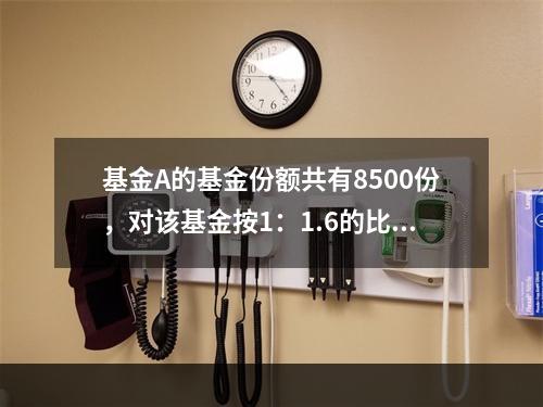 基金A的基金份额共有8500份，对该基金按1：1.6的比例进