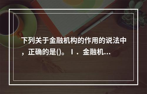 下列关于金融机构的作用的说法中，正确的是()。Ⅰ．金融机构是