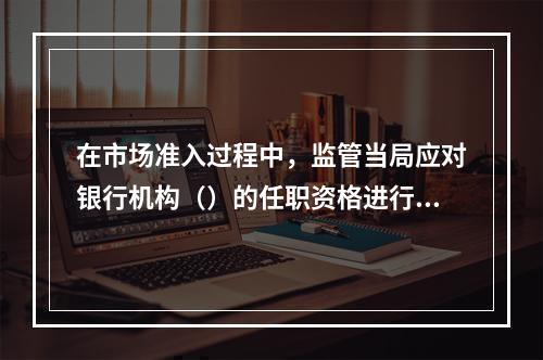 在市场准入过程中，监管当局应对银行机构（）的任职资格进行审查