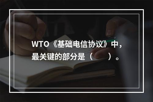 WTO《基础电信协议》中，最关键的部分是（　　）。