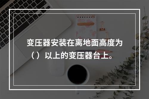 变压器安装在离地面高度为（ ）以上的变压器台上。