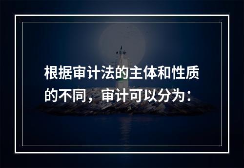 根据审计法的主体和性质的不同，审计可以分为：