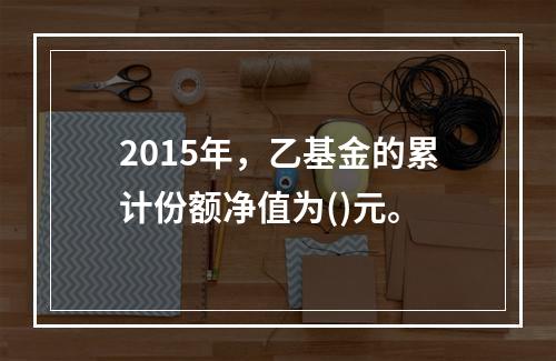 2015年，乙基金的累计份额净值为()元。