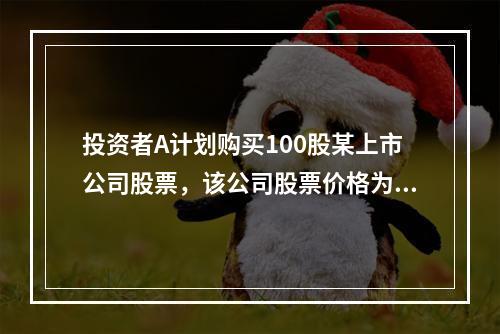 投资者A计划购买100股某上市公司股票，该公司股票价格为20