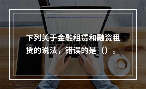 下列关于金融租赁和融资租赁的说法，错误的是（）。