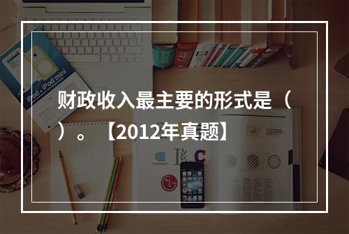 财政收入最主要的形式是（）。【2012年真题】