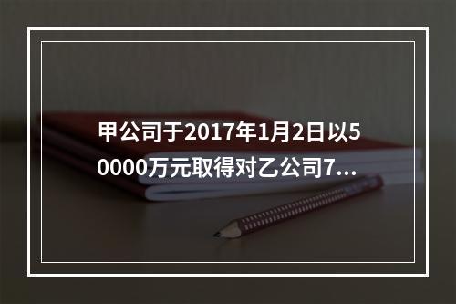 甲公司于2017年1月2日以50000万元取得对乙公司70%