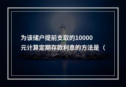 为该储户提前支取的10000元计算定期存款利息的方法是（