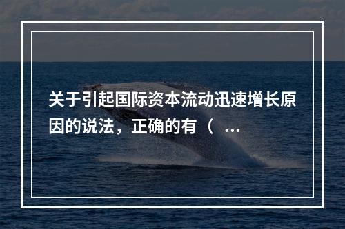 关于引起国际资本流动迅速增长原因的说法，正确的有（   ）。