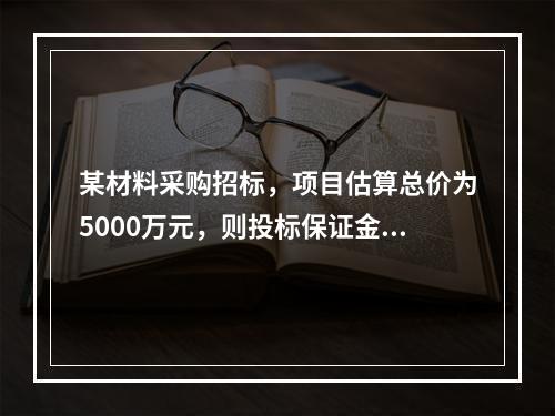 某材料采购招标，项目估算总价为5000万元，则投标保证金最高