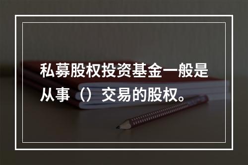 私募股权投资基金一般是从事（）交易的股权。