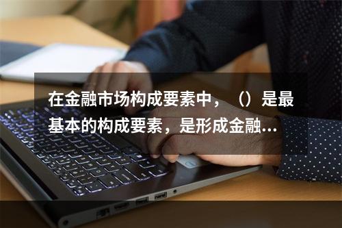 在金融市场构成要素中，（）是最基本的构成要素，是形成金融市场