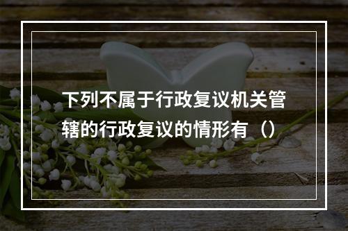 下列不属于行政复议机关管辖的行政复议的情形有（）