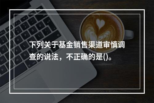 下列关于基金销售渠道审慎调查的说法，不正确的是()。