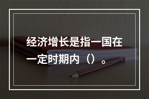 经济增长是指一国在一定时期内（）。