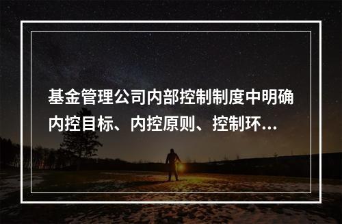 基金管理公司内部控制制度中明确内控目标、内控原则、控制环境、