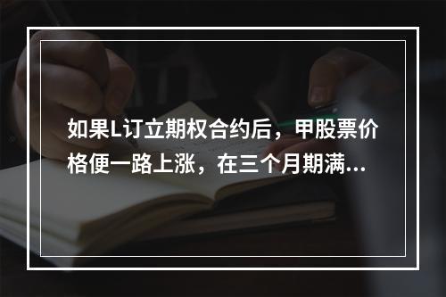 如果L订立期权合约后，甲股票价格便一路上涨，在三个月期满后，