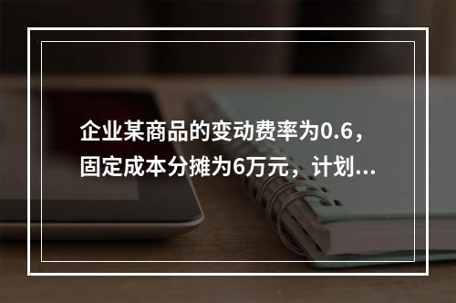 企业某商品的变动费率为0.6，固定成本分摊为6万元，计划期